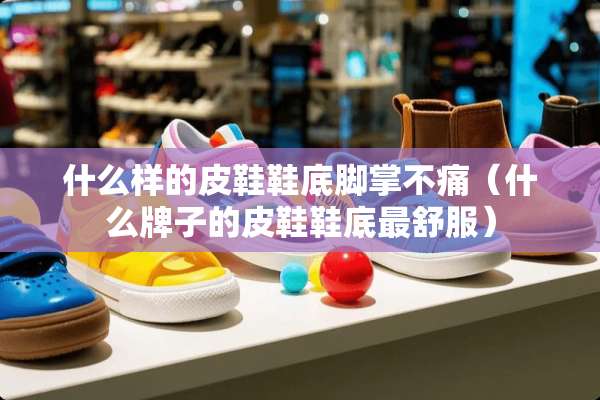 什么样的皮鞋鞋底脚掌不痛（什么牌子的皮鞋鞋底最舒服）