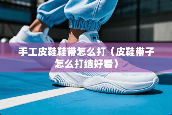 手工皮鞋鞋带怎么打（皮鞋带子怎么打结好看）