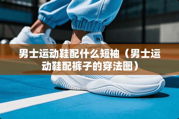 男士运动鞋配什么短袖（男士运动鞋配裤子的穿法图）