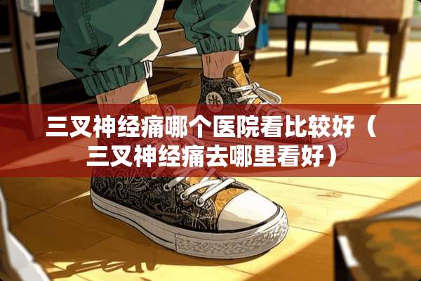 三叉神经痛哪个医院看比较好（三叉神经痛去哪里看好）