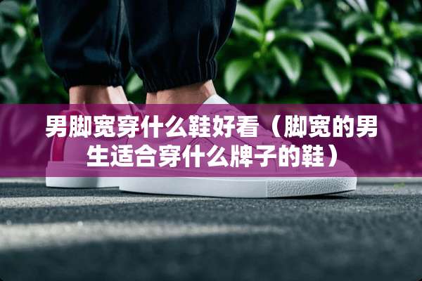 男脚宽穿什么鞋好看（脚宽的男生适合穿什么牌子的鞋）