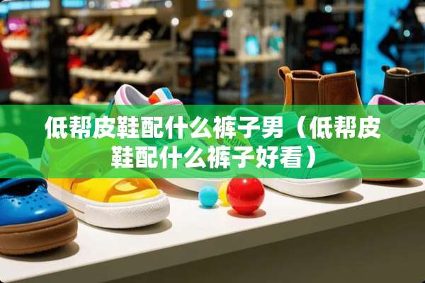 低帮皮鞋配什么裤子男（低帮皮鞋配什么裤子好看）