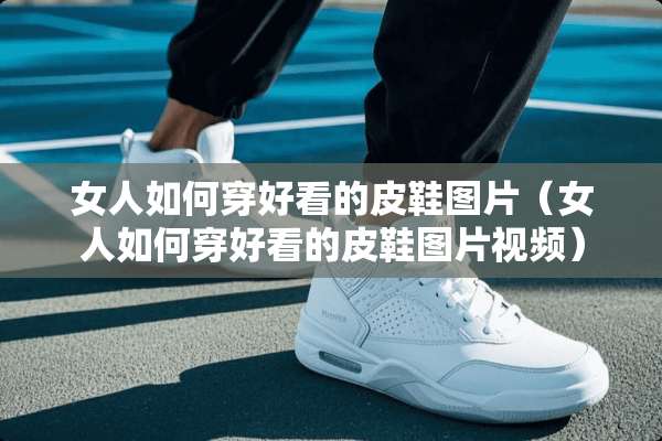 女人如何穿好看的皮鞋图片（女人如何穿好看的皮鞋图片视频）