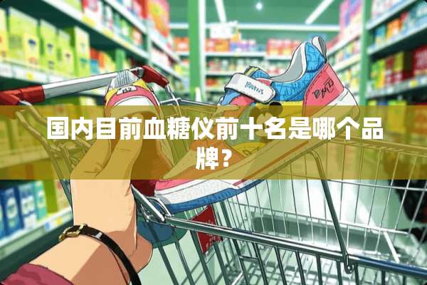 国内目前血糖仪前十名是哪个品牌？