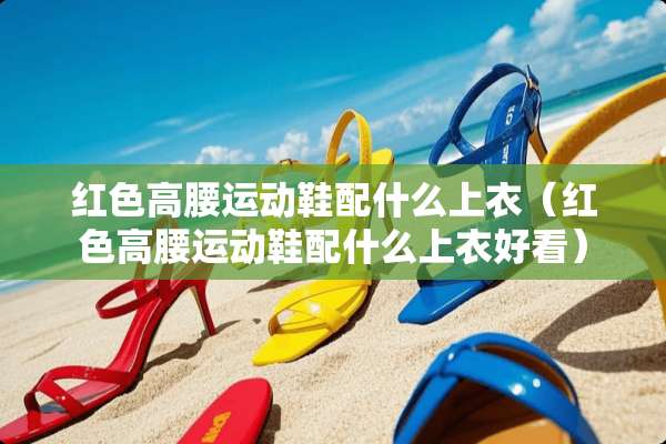红色高腰运动鞋配什么上衣（红色高腰运动鞋配什么上衣好看）