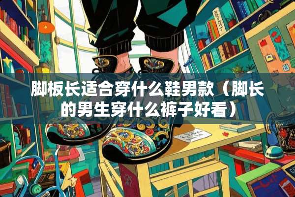 脚板长适合穿什么鞋男款（脚长的男生穿什么裤子好看）