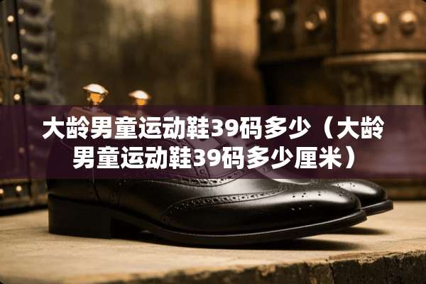 大龄男童运动鞋39码多少（大龄男童运动鞋39码多少厘米）