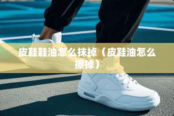 皮鞋鞋油怎么抹掉（皮鞋油怎么擦掉）