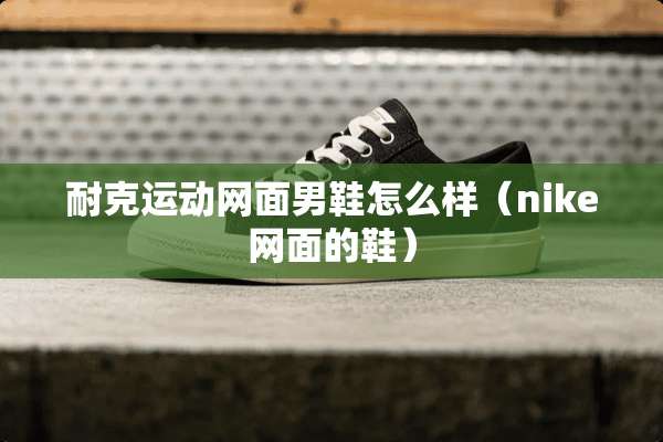 耐克运动网面男鞋怎么样（nike网面的鞋）