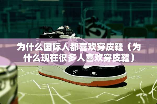 为什么国际人都喜欢穿皮鞋（为什么现在很多人喜欢穿皮鞋）