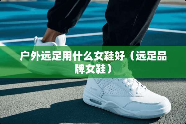户外远足用什么女鞋好（远足品牌女鞋）