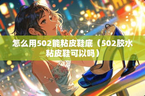 怎么用502能粘皮鞋底（502胶水粘皮鞋可以吗）