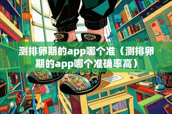 测排卵期的app哪个准（测排卵期的app哪个准确率高）