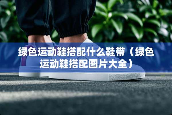 绿色运动鞋搭配什么鞋带（绿色运动鞋搭配图片大全）