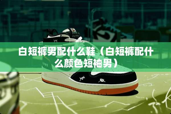 白短裤男配什么鞋（白短裤配什么颜色短袖男）