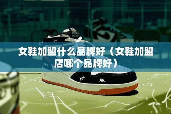 女鞋加盟什么品牌好（女鞋加盟店哪个品牌好）
