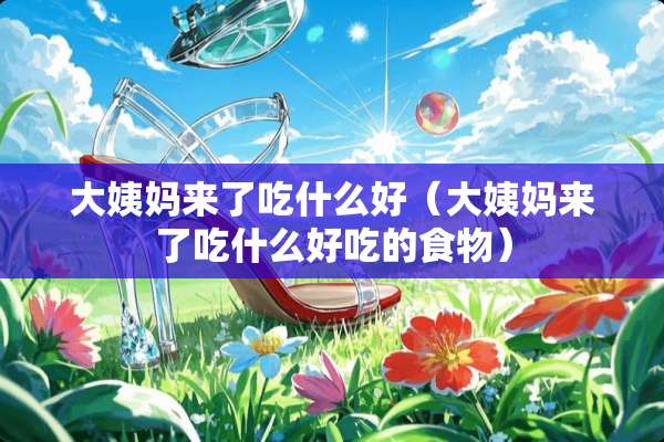 大姨妈来了吃什么好（大姨妈来了吃什么好吃的食物）