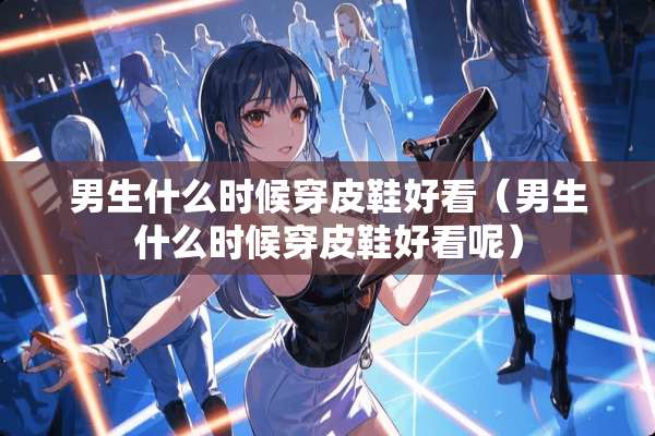 男生什么时候穿皮鞋好看（男生什么时候穿皮鞋好看呢）