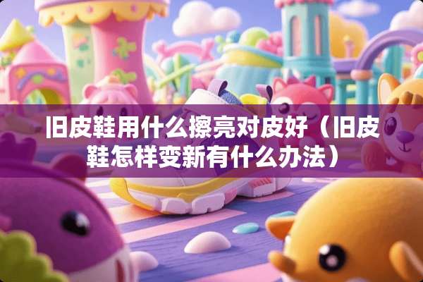 旧皮鞋用什么擦亮对皮好（旧皮鞋怎样变新有什么办法）