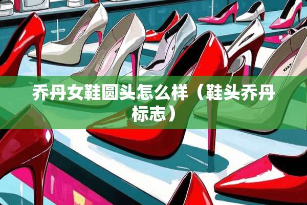 乔丹女鞋圆头怎么样（鞋头乔丹标志）