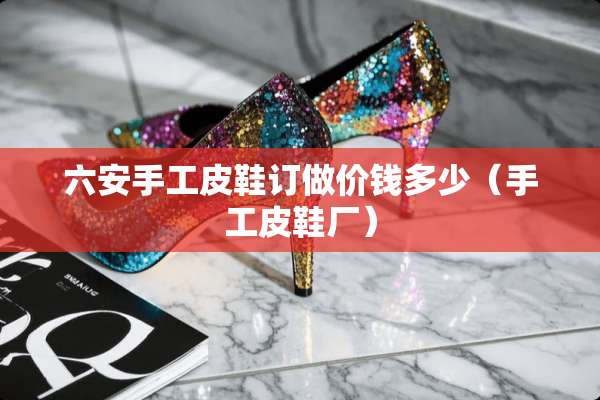 六安手工皮鞋订做价钱多少（手工皮鞋厂）