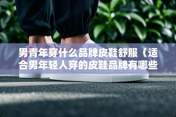 男青年穿什么品牌皮鞋舒服（适合男年轻人穿的皮鞋品牌有哪些）