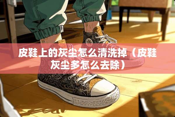 皮鞋上的灰尘怎么清洗掉（皮鞋灰尘多怎么去除）
