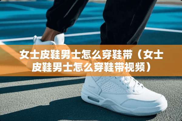 女士皮鞋男士怎么穿鞋带（女士皮鞋男士怎么穿鞋带视频）