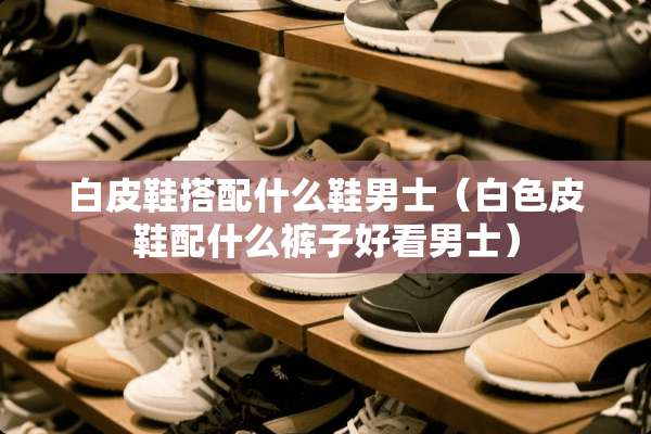 白皮鞋搭配什么鞋男士（白色皮鞋配什么裤子好看男士）