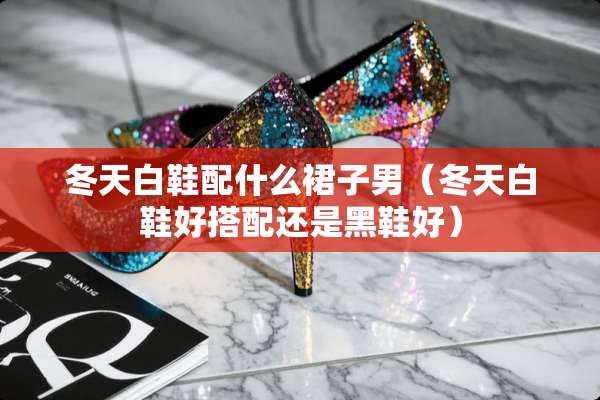 冬天白鞋配什么裙子男（冬天白鞋好搭配还是黑鞋好）