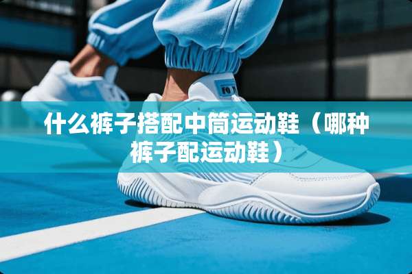什么裤子搭配中筒运动鞋（哪种裤子配运动鞋）