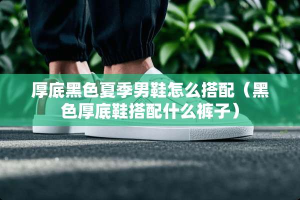 厚底黑色夏季男鞋怎么搭配（黑色厚底鞋搭配什么裤子）