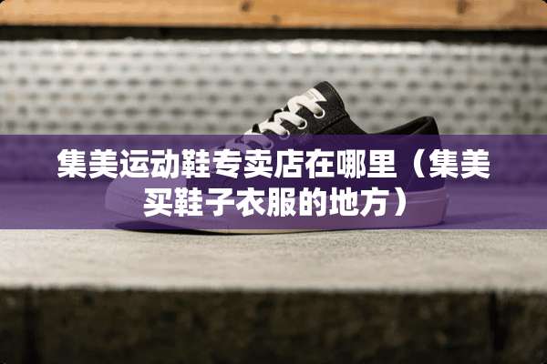 集美运动鞋专卖店在哪里（集美买鞋子衣服的地方）