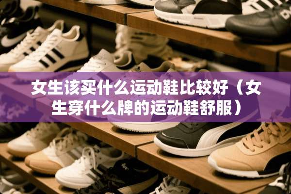 女生该买什么运动鞋比较好（女生穿什么牌的运动鞋舒服）