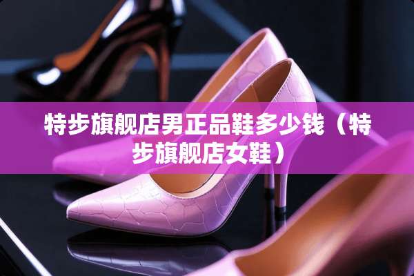 特步旗舰店男正品鞋多少钱（特步旗舰店女鞋）