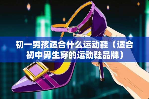 初一男孩适合什么运动鞋（适合初中男生穿的运动鞋品牌）