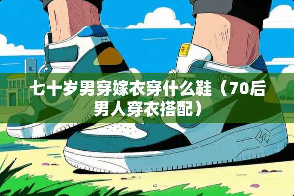 七十岁男穿嫁衣穿什么鞋（70后男人穿衣搭配）