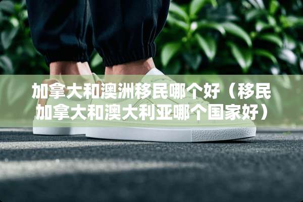 加拿大和澳洲移民哪个好（移民加拿大和澳大利亚哪个国家好）