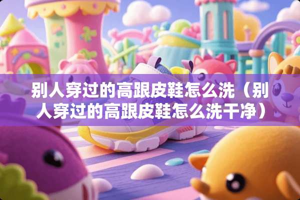 别人穿过的高跟皮鞋怎么洗（别人穿过的高跟皮鞋怎么洗干净）