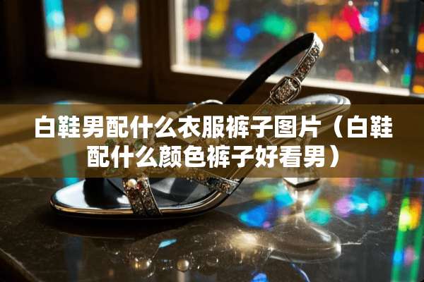 白鞋男配什么衣服裤子图片（白鞋配什么颜色裤子好看男）