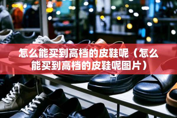 怎么能买到高档的皮鞋呢（怎么能买到高档的皮鞋呢图片）