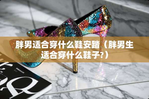 胖男适合穿什么鞋安踏（胖男生适合穿什么鞋子?）