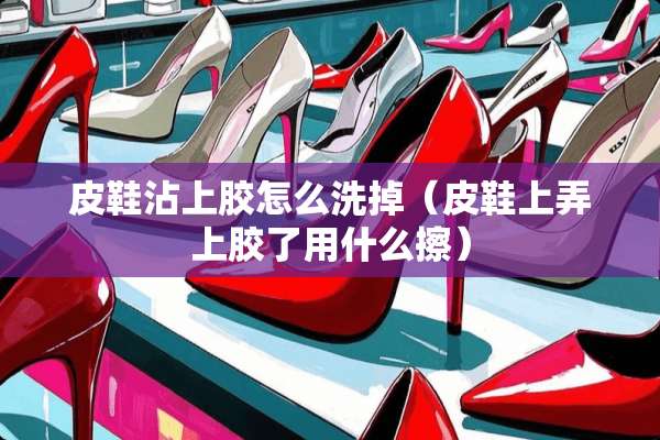 皮鞋沾上胶怎么洗掉（皮鞋上弄上胶了用什么擦）