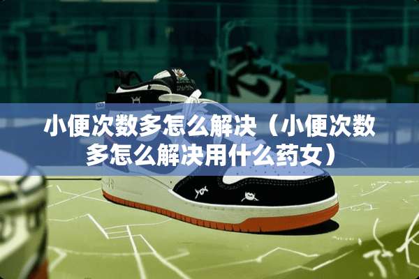 小便次数多怎么解决（小便次数多怎么解决用什么药女）