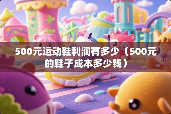 500元运动鞋利润有多少（500元的鞋子成本多少钱）