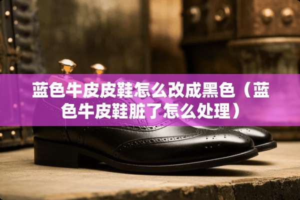 蓝色牛皮皮鞋怎么改成黑色（蓝色牛皮鞋脏了怎么处理）