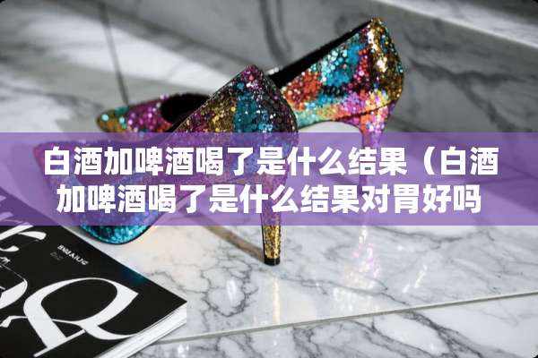 白酒加啤酒喝了是什么结果（白酒加啤酒喝了是什么结果对胃好吗?）