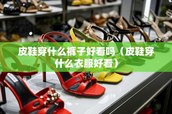 皮鞋穿什么裤子好看吗（皮鞋穿什么衣服好看）