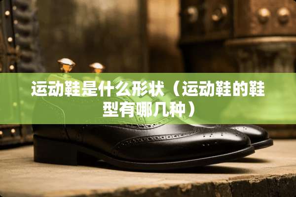 运动鞋是什么形状（运动鞋的鞋型有哪几种）