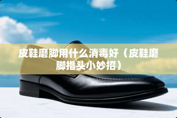 皮鞋磨脚用什么消毒好（皮鞋磨脚指头小妙招）